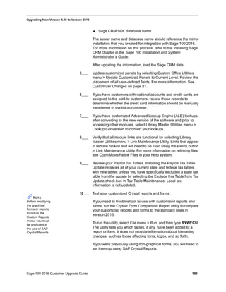 Sage 100 2016 Customer Upgrade Guide 151
_____________________________________________________________________________________________
Upgrading from Version 4.50 to Version 2016
 Sage CRM SQL database name
The server name and database name should reference the mirror
installation that you created for integration with Sage 100 2016.
For more information on this process, refer to the Installing Sage
CRM chapter in the Sage 100 Installation and System
Administrator’s Guide.
After updating the information, load the Sage CRM data.
5____ Update customized panels by selecting Custom Office Utilities
menu > Update Customized Panels to Current Level. Review the
placement of all user-defined fields. For more information, See
Customizer Changes on page 81.
6____ If you have customers with national accounts and credit cards are
assigned to the sold-to customers, review those records to
determine whether the credit card information should be manually
transferred to the bill-to customer.
7____ If you have customized Advanced Lookup Engine (ALE) lookups,
after converting to the new version of the software and prior to
accessing other modules, select Library Master Utilities menu >
Lookup Conversion to convert your lookups.
8____ Verify that all module links are functional by selecting Library
Master Utilities menu > Link Maintenance Utility. Links that appear
in red are broken and will need to be fixed using the Relink button
in Link Maintenance Utility. For more information on relinking files,
see Copy/Move/Relink Files in your Help system.
9____ Review your Payroll Tax Tables. Installing the Payroll Tax Table
Update replaces all of your current state and federal tax tables
with new tables unless you have specifically excluded a state tax
table from the update by selecting the Exclude this Table from Tax
Update check box in Tax Table Maintenance. Local tax
information is not updated.
10____ Test your customized Crystal reports and forms.
If you need to troubleshoot issues with customized reports and
forms, run the Crystal Form Comparison Report utility to compare
your customized reports and forms to the standard ones in
version 2016.
To run the utility, select File menu > Run, and then type SYWFCU.
The utility tells you which tables, if any, have been added to a
report or form. It does not provide information about formatting
changes, such as those affecting fonts, logos, and so forth.
If you were previously using non-graphical forms, you will need to
set them up using SAP Crystal Reports.
NOTE
Before modifying
the graphical
forms or reports
found on the
Custom Reports
menu, you must
be proficient in
the use of SAP
Crystal Reports.
 