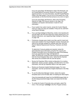 Sage 100 2016 Customer Upgrade Guide 152
_____________________________________________________________________________________________
Upgrading from Version 4.50 to Version 2016
If you are using Sage 100 Standard or Sage 100 Advanced, use
the Crystal Reports Conversion Wizard to convert your Crystal
reports and forms. For more information, see SAP Crystal Reports
FAQs in the Help system. If you do not run the wizard now, it will
automatically run the first time that someone runs a form or report.
If you are using Sage 100 Premium, refer to the Converting
Reports for Sage 100 Premium section in the Sage 100
Installation and System Administrators’ Guide for more
information.
11____ If your system has custom reports, review the Custom Reports
menus to make sure they are available. If they are not, add them
using Report Manager.
12____ If you use Sage Intelligence Reporting, create a new repository for
use with Sage 100 2016 and import any custom reports into it. For
detailed instructions, see Upgrading Sage Intelligence Reporting
on page 195.
13____ If dictionary changes were made to any files used for import and
export jobs created in the Visual Integrator module, those jobs will
need to be manually updated for modules other than Job Cost,
Payroll, Material Requirements Planning, TimeCard, and Work
Order.
To determine if manual updates are required, review the
associated file layout information using the File Layouts and
Program Information link on the Resources page of the Desktop.
If you are upgrading from Sage 100 Standard or
Sage 100 Advanced, review the Data Dictionary Listing accessed
from the Visual Integrator Main menu. Verify that the imported
field names are consistent with the new file layouts.
14____ Review the Paperless Office module configuration for e-mailing
statements, reports, journals, registers, and other forms. For more
information, see Set Up Paperless Office in the Help system.
15____ Review your Business Insights Dashboard pages. For more
information, see Set Up Business Insights Dashboard in the Help
system.
16____ To use the eBusiness Manager module, restore the copied
templates back to the IW folder after re-installing the Web Engine.
Copy the poweredby.gif image from the MAS90Images folder to
the IIS Inetpupwwwrootimages folder and restart the IIS Web
service.
17____ To unhide the Custom Financials menu and tasks, select File
menu > Run and type *unhidegl in the Run Program window.
 