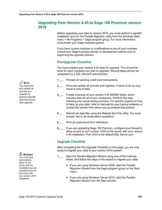 Sage 100 2016 Customer Upgrade Guide 154
_____________________________________________________________________________________________
Upgrading from Version 4.45 to Sage 100 Premium version 2016
Upgrading from Version 4.45 to Sage 100 Premium version
2016
Before upgrading your data to version 2016, you must perform a parallel
installation and run the Parallel Migration utility from the Windows Start
menu > All Programs > Sage program group. For more information,
consult with your Sage business partner.
If you have custom modules or modifications to any of your modules,
consult your Sage business partner or development partner prior to
beginning the upgrade process.
Pre-Upgrade Checklist
You must prepare your version 4.45 data for upgrade. This should be
done for each company you plan to upgrade. Several steps should be
completed by a SQL Server® administrator.
1____ Process all pending credit card transactions.
2____ Print and update all journals and registers. Failure to do so may
result in loss of data.
3____ Create a backup of your version 4.45 MAS90 folder, which
includes data for all of your companies. Perform this step
following your usual backup process. For specific support on how
to back up your data, refer to manuals for your backup software or
contact the vendor from whom you purchased that product.
4____ Rebuild all data files using the Rebuild Sort File utility. You must
answer Yes to all recalculation questions.
5____ Print all customized form definitions.
6____ If you are upgrading Sage 100 Premium, configure your firewall to
allow access to port number 1433 on the server with your version
4.45 installation. Port 1433 is the default SQL Server port.
Upgrade Checklist
After completing the Pre-Upgrade Checklist on this page, you are now
ready to migrate your data to your version 2016 system.
1____ Start the Parallel Migration Wizard using one of the methods
below, and follow the steps in the wizard to migrate your data.
 If you are using Windows Server 2008, start the Parallel
Migration Wizard from the Sage program group on the Start
menu.
 If you are using Windows Server 2012, start the Parallel
Migration Wizard from the Start window.
NOTE
You must print
and update all
journals and
registers to
prevent possible
data loss during
data upgrade.
WARNING
You must have
administrator
rights for the
server with the
installation you are
migrating from and
the server with
your version 2016
installation.
 