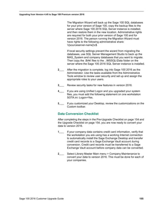 Sage 100 2016 Customer Upgrade Guide 155
_____________________________________________________________________________________________
Upgrading from Version 4.45 to Sage 100 Premium version 2016
The Migration Wizard will back up the Sage 100 SQL databases
for your prior version of Sage 100, copy the backup files to the
server where Sage 100 2016 SQL Server instance is installed,
and then restore them in the new location. Administrative rights
are required for both your prior version of Sage 100 and for
version 2016. The person running the Migration Wizard must
have rights to the following administrative share:
{sourceserver-name}c$
If local security settings prevent the wizard from migrating the
databases, use SQL Server Management Studio to back up the
MAS_System and company databases that you want to migrate.
Then copy the .BAK files to the ..MSSQLData folder on the
server where the Sage 100 2016 SQL Server instance is installed.
2____ After the migration is complete, log into Sage 100 2016 as the
Administrator. Use the tasks available from the Administrative
Tools window to review user security and set up and assign the
appropriate roles to your users.
3____ Review security tasks for new features in version 2016.
4____ If you are using Unified Logon and you upgraded your system
files, you must add the following statement on one workstation
SOTA.ini: Logon=Yes.
5____ If you customized your Desktop, review the customizations on the
Custom toolbar.
Data Conversion Checklist
After completing the steps in the Pre-Upgrade Checklist on page 154 and
the Upgrade Checklist on page 154, you are now ready to convert your
data to version 2016.
1____ If your company data contains credit card information, verify that
the workstation you are using has a working Internet connection
to automatically install the Sage Exchange Desktop and transfer
credit card records to a Sage Exchange Vault account during
conversion. Credit card records must be transferred to a Sage
Exchange Vault account before company data can be converted.
2____ Select Library Master Main menu > Company Maintenance to
convert your data to version 2016. This must be done for each of
your companies.
 