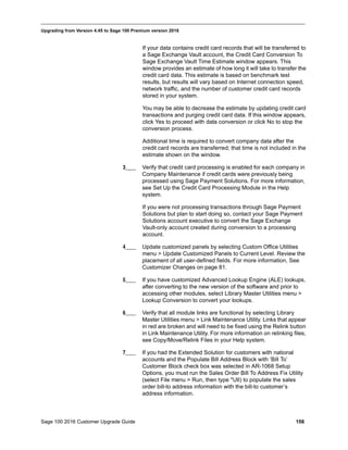 Sage 100 2016 Customer Upgrade Guide 156
_____________________________________________________________________________________________
Upgrading from Version 4.45 to Sage 100 Premium version 2016
If your data contains credit card records that will be transferred to
a Sage Exchange Vault account, the Credit Card Conversion To
Sage Exchange Vault Time Estimate window appears. This
window provides an estimate of how long it will take to transfer the
credit card data. This estimate is based on benchmark test
results, but results will vary based on Internet connection speed,
network traffic, and the number of customer credit card records
stored in your system.
You may be able to decrease the estimate by updating credit card
transactions and purging credit card data. If this window appears,
click Yes to proceed with data conversion or click No to stop the
conversion process.
Additional time is required to convert company data after the
credit card records are transferred; that time is not included in the
estimate shown on the window.
3____ Verify that credit card processing is enabled for each company in
Company Maintenance if credit cards were previously being
processed using Sage Payment Solutions. For more information,
see Set Up the Credit Card Processing Module in the Help
system.
If you were not processing transactions through Sage Payment
Solutions but plan to start doing so, contact your Sage Payment
Solutions account executive to convert the Sage Exchange
Vault-only account created during conversion to a processing
account.
4____ Update customized panels by selecting Custom Office Utilities
menu > Update Customized Panels to Current Level. Review the
placement of all user-defined fields. For more information, See
Customizer Changes on page 81.
5____ If you have customized Advanced Lookup Engine (ALE) lookups,
after converting to the new version of the software and prior to
accessing other modules, select Library Master Utilities menu >
Lookup Conversion to convert your lookups.
6____ Verify that all module links are functional by selecting Library
Master Utilities menu > Link Maintenance Utility. Links that appear
in red are broken and will need to be fixed using the Relink button
in Link Maintenance Utility. For more information on relinking files,
see Copy/Move/Relink Files in your Help system.
7____ If you had the Extended Solution for customers with national
accounts and the Populate Bill Address Block with ’Bill To’
Customer Block check box was selected in AR-1068 Setup
Options, you must run the Sales Order Bill To Address Fix Utility
(select File menu > Run, then type *Utl) to populate the sales
order bill-to address information with the bill-to customer’s
address information.
 