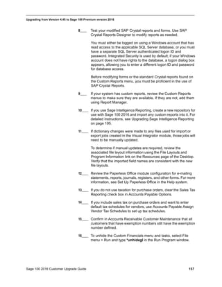 Sage 100 2016 Customer Upgrade Guide 157
_____________________________________________________________________________________________
Upgrading from Version 4.45 to Sage 100 Premium version 2016
8____ Test your modified SAP Crystal reports and forms. Use SAP
Crystal Reports Designer to modify reports as needed.
You must either be logged on using a Windows account that has
read access to the applicable SQL Server database, or you must
have a separate SQL Server authenticated logon ID and
password. Integrated Security is used by default; if your Windows
account does not have rights to the database, a logon dialog box
appears, allowing you to enter a different logon ID and password
for database access.
Before modifying forms or the standard Crystal reports found on
the Custom Reports menu, you must be proficient in the use of
SAP Crystal Reports.
9____ If your system has custom reports, review the Custom Reports
menus to make sure they are available. If they are not, add them
using Report Manager.
10____ If you use Sage Intelligence Reporting, create a new repository for
use with Sage 100 2016 and import any custom reports into it. For
detailed instructions, see Upgrading Sage Intelligence Reporting
on page 195.
11____ If dictionary changes were made to any files used for import or
export jobs created in the Visual Integrator module, those jobs will
need to be manually updated.
To determine if manual updates are required, review the
associated file layout information using the File Layouts and
Program Information link on the Resources page of the Desktop.
Verify that the imported field names are consistent with the new
file layouts.
12____ Review the Paperless Office module configuration for e-mailing
statements, reports, journals, registers, and other forms. For more
information, see Set Up Paperless Office in the Help system.
13____ If you do not use taxation for purchase orders, clear the Sales Tax
Reporting check box in Accounts Payable Options.
14____ If you include sales tax on purchase orders and want to enter
default tax schedules for vendors, use Accounts Payable Assign
Vendor Tax Schedules to set up tax schedules.
15____ Confirm in Accounts Receivable Customer Maintenance that all
customers that have exemption numbers still have the exemption
number defined.
16____ To unhide the Custom Financials menu and tasks, select File
menu > Run and type *unhidegl in the Run Program window.
 