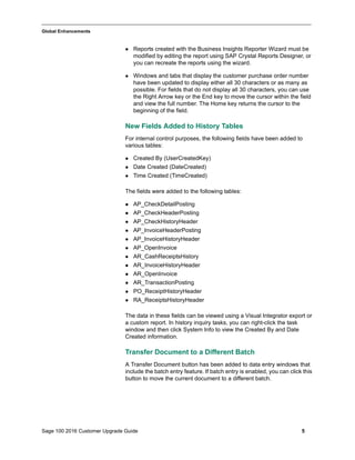 Sage 100 2016 Customer Upgrade Guide 5
_____________________________________________________________________________________________
Global Enhancements
 Reports created with the Business Insights Reporter Wizard must be
modified by editing the report using SAP Crystal Reports Designer, or
you can recreate the reports using the wizard.
 Windows and tabs that display the customer purchase order number
have been updated to display either all 30 characters or as many as
possible. For fields that do not display all 30 characters, you can use
the Right Arrow key or the End key to move the cursor within the field
and view the full number. The Home key returns the cursor to the
beginning of the field.
New Fields Added to History Tables
For internal control purposes, the following fields have been added to
various tables:
 Created By (UserCreatedKey)
 Date Created (DateCreated)
 Time Created (TimeCreated)
The fields were added to the following tables:
 AP_CheckDetailPosting
 AP_CheckHeaderPosting
 AP_CheckHistoryHeader
 AP_InvoiceHeaderPosting
 AP_InvoiceHistoryHeader
 AP_OpenInvoice
 AR_CashReceiptsHistory
 AR_InvoiceHistoryHeader
 AR_OpenInvoice
 AR_TransactionPosting
 PO_ReceiptHistoryHeader
 RA_ReceiptsHistoryHeader
The data in these fields can be viewed using a Visual Integrator export or
a custom report. In history inquiry tasks, you can right-click the task
window and then click System Info to view the Created By and Date
Created information.
Transfer Document to a Different Batch
A Transfer Document button has been added to data entry windows that
include the batch entry feature. If batch entry is enabled, you can click this
button to move the current document to a different batch.
 