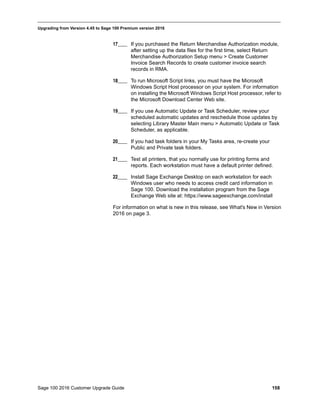 Sage 100 2016 Customer Upgrade Guide 158
_____________________________________________________________________________________________
Upgrading from Version 4.45 to Sage 100 Premium version 2016
17____ If you purchased the Return Merchandise Authorization module,
after setting up the data files for the first time, select Return
Merchandise Authorization Setup menu > Create Customer
Invoice Search Records to create customer invoice search
records in RMA.
18____ To run Microsoft Script links, you must have the Microsoft
Windows Script Host processor on your system. For information
on installing the Microsoft Windows Script Host processor, refer to
the Microsoft Download Center Web site.
19____ If you use Automatic Update or Task Scheduler, review your
scheduled automatic updates and reschedule those updates by
selecting Library Master Main menu > Automatic Update or Task
Scheduler, as applicable.
20____ If you had task folders in your My Tasks area, re-create your
Public and Private task folders.
21____ Test all printers, that you normally use for printing forms and
reports. Each workstation must have a default printer defined.
22____ Install Sage Exchange Desktop on each workstation for each
Windows user who needs to access credit card information in
Sage 100. Download the installation program from the Sage
Exchange Web site at: https://www.sageexchange.com/install
For information on what is new in this release, see What's New in Version
2016 on page 3.
 