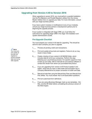 Sage 100 2016 Customer Upgrade Guide 159
_____________________________________________________________________________________________
Upgrading from Version 4.40 to Version 2016
Upgrading from Version 4.40 to Version 2016
When upgrading to version 2016, you must perform a parallel installation.
Use the Pre-Migration and Parallel Migration utilities from the Library
Master Utilities menu to upgrade your data. For more information, consult
with your Sage business partner.
If you have custom modules or modifications to any of your modules,
consult your Sage business partner or development partner prior to
beginning the upgrade process.
If your system is integrated with Sage CRM, you must follow the
instructions for upgrading Sage CRM in the Sage 100 Installation and
System Administrators Guide.
Pre-Upgrade Checklist
You must prepare your version 4.40 data for upgrading. This should be
done for each company you plan to upgrade.
1____ Process all pending credit card transactions.
2____ Print and update all journals and registers. Failure to do so may
result in loss of data.
3____ Create a backup of your version 4.40 MAS90 folder, which
includes data for all of your companies. Perform this step
following your usual backup process. For specific support on how
to back up your data, refer to manuals for your backup software or
contact the vendor from whom you purchased that product.
4____ If you are upgrading from version 4.40 Product Update 4 and
higher, verify that you have a valid credit card encryption key in
Company Maintenance for proper conversion of credit card data.
5____ Rebuild all data files using the Rebuild Key Files and Rebuild Sort
File utilities. You must answer Yes to all recalculation questions.
6____ Print all customized form definitions.
7____ If you are using eBusiness Manager, back up any templates, .htm
files, and the IW folder before uninstalling the previous version of
the Web Engine.
NOTE
You must print
and update all
journals and
registers to
prevent possible
data loss during
data upgrade.
 