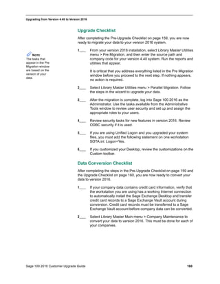 Sage 100 2016 Customer Upgrade Guide 160
_____________________________________________________________________________________________
Upgrading from Version 4.40 to Version 2016
Upgrade Checklist
After completing the Pre-Upgrade Checklist on page 159, you are now
ready to migrate your data to your version 2016 system.
1____ From your version 2016 installation, select Library Master Utilities
menu > Pre Migration, and then enter the source path and
company code for your version 4.40 system. Run the reports and
utilities that appear.
It is critical that you address everything listed in the Pre Migration
window before you proceed to the next step. If nothing appears,
no action is required.
2____ Select Library Master Utilities menu > Parallel Migration. Follow
the steps in the wizard to upgrade your data.
3____ After the migration is complete, log into Sage 100 2016 as the
Administrator. Use the tasks available from the Administrative
Tools window to review user security and set up and assign the
appropriate roles to your users.
4____ Review security tasks for new features in version 2016. Review
ODBC security if it is used.
5____ If you are using Unified Logon and you upgraded your system
files, you must add the following statement on one workstation
SOTA.ini: Logon=Yes.
6____ If you customized your Desktop, review the customizations on the
Custom toolbar.
Data Conversion Checklist
After completing the steps in the Pre-Upgrade Checklist on page 159 and
the Upgrade Checklist on page 160, you are now ready to convert your
data to version 2016.
1____ If your company data contains credit card information, verify that
the workstation you are using has a working Internet connection
to automatically install the Sage Exchange Desktop and transfer
credit card records to a Sage Exchange Vault account during
conversion. Credit card records must be transferred to a Sage
Exchange Vault account before company data can be converted.
2____ Select Library Master Main menu > Company Maintenance to
convert your data to version 2016. This must be done for each of
your companies.
NOTE
The tasks that
appear in the Pre
Migration window
are based on the
version of your
data.
 