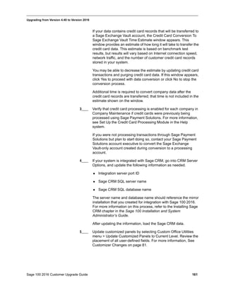 Sage 100 2016 Customer Upgrade Guide 161
_____________________________________________________________________________________________
Upgrading from Version 4.40 to Version 2016
If your data contains credit card records that will be transferred to
a Sage Exchange Vault account, the Credit Card Conversion To
Sage Exchange Vault Time Estimate window appears. This
window provides an estimate of how long it will take to transfer the
credit card data. This estimate is based on benchmark test
results, but results will vary based on Internet connection speed,
network traffic, and the number of customer credit card records
stored in your system.
You may be able to decrease the estimate by updating credit card
transactions and purging credit card data. If this window appears,
click Yes to proceed with data conversion or click No to stop the
conversion process.
Additional time is required to convert company data after the
credit card records are transferred; that time is not included in the
estimate shown on the window.
3____ Verify that credit card processing is enabled for each company in
Company Maintenance if credit cards were previously being
processed using Sage Payment Solutions. For more information,
see Set Up the Credit Card Processing Module in the Help
system.
If you were not processing transactions through Sage Payment
Solutions but plan to start doing so, contact your Sage Payment
Solutions account executive to convert the Sage Exchange
Vault-only account created during conversion to a processing
account.
4____ If your system is integrated with Sage CRM, go into CRM Server
Options, and update the following information as needed.
 Integration server port ID
 Sage CRM SQL server name
 Sage CRM SQL database name
The server name and database name should reference the mirror
installation that you created for integration with Sage 100 2016.
For more information on this process, refer to the Installing Sage
CRM chapter in the Sage 100 Installation and System
Administrator’s Guide.
After updating the information, load the Sage CRM data.
5____ Update customized panels by selecting Custom Office Utilities
menu > Update Customized Panels to Current Level. Review the
placement of all user-defined fields. For more information, See
Customizer Changes on page 81.
 