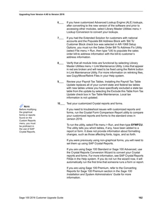 Sage 100 2016 Customer Upgrade Guide 162
_____________________________________________________________________________________________
Upgrading from Version 4.40 to Version 2016
6____ If you have customized Advanced Lookup Engine (ALE) lookups,
after converting to the new version of the software and prior to
accessing other modules, select Library Master Utilities menu >
Lookup Conversion to convert your lookups.
7____ If you had the Extended Solution for customers with national
accounts and the Populate Bill Address Block with ’Bill To’
Customer Block check box was selected in AR-1068 Setup
Options, you must run the Sales Order Bill To Address Fix Utility
(select File menu > Run, then type *Utl) to populate the sales
order bill-to address information with the bill-to customer’s
address information.
8____ Verify that all module links are functional by selecting Library
Master Utilities menu > Link Maintenance Utility. Links that appear
in red are broken and will need to be fixed using the Relink button
in Link Maintenance Utility. For more information on relinking files,
see Copy/Move/Relink Files in your Help system.
9____ Review your Payroll Tax Tables. Installing the Payroll Tax Table
Update replaces all of your current state and federal tax tables
with new tables unless you have specifically excluded a state tax
table from the update by selecting the Exclude this Table from Tax
Update check box in Tax Table Maintenance. Local tax
information is not updated.
10____ Test your customized Crystal reports and forms.
If you need to troubleshoot issues with customized reports and
forms, run the Crystal Form Comparison Report utility to compare
your customized reports and forms to the standard ones in
version 2016.
To run the utility, select File menu > Run, and then type SYWFCU.
The utility tells you which tables, if any, have been added to a
report or form. It does not provide information about formatting
changes, such as those affecting fonts, logos, and so forth.
If you were previously using non-graphical forms, you will need to
set them up using SAP Crystal Reports.
If you are using Sage 100 Standard or Sage 100 Advanced, use
the Crystal Reports Conversion Wizard to convert your Crystal
reports and forms. For more information, see SAP Crystal Reports
FAQs in the Help system. If you do not run the wizard now, it will
automatically run the first time that someone runs a form or report.
If you are using Sage 100 Premium, refer to the Converting
Reports for Sage 100 Premium section in the Sage 100
Installation and System Administrators’ Guide for more
information.
NOTE
Before modifying
the graphical
forms or reports
found on the
Custom Reports
menu, you must
be proficient in
the use of SAP
Crystal Reports.
 