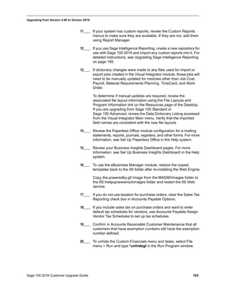 Sage 100 2016 Customer Upgrade Guide 163
_____________________________________________________________________________________________
Upgrading from Version 4.40 to Version 2016
11____ If your system has custom reports, review the Custom Reports
menus to make sure they are available. If they are not, add them
using Report Manager.
12____ If you use Sage Intelligence Reporting, create a new repository for
use with Sage 100 2016 and import any custom reports into it. For
detailed instructions, see Upgrading Sage Intelligence Reporting
on page 195.
13____ If dictionary changes were made to any files used for import or
export jobs created in the Visual Integrator module, those jobs will
need to be manually updated for modules other than Job Cost,
Payroll, Material Requirements Planning, TimeCard, and Work
Order.
To determine if manual updates are required, review the
associated file layout information using the File Layouts and
Program Information link on the Resources page of the Desktop.
If you are upgrading from Sage 100 Standard or
Sage 100 Advanced, review the Data Dictionary Listing accessed
from the Visual Integrator Main menu. Verify that the imported
field names are consistent with the new file layouts.
14____ Review the Paperless Office module configuration for e-mailing
statements, reports, journals, registers, and other forms. For more
information, see Set Up Paperless Office in the Help system.
15____ Review your Business Insights Dashboard pages. For more
information, see Set Up Business Insights Dashboard in the Help
system.
16____ To use the eBusiness Manager module, restore the copied
templates back to the IW folder after re-installing the Web Engine.
Copy the poweredby.gif image from the MAS90Images folder to
the IIS Inetpupwwwrootimages folder and restart the IIS Web
service.
17____ If you do not use taxation for purchase orders, clear the Sales Tax
Reporting check box in Accounts Payable Options.
18____ If you include sales tax on purchase orders and want to enter
default tax schedules for vendors, use Accounts Payable Assign
Vendor Tax Schedules to set up tax schedules.
19____ Confirm in Accounts Receivable Customer Maintenance that all
customers that have exemption numbers still have the exemption
number defined.
20____ To unhide the Custom Financials menu and tasks, select File
menu > Run and type *unhidegl in the Run Program window.
 