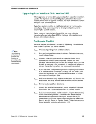 Sage 100 2016 Customer Upgrade Guide 165
_____________________________________________________________________________________________
Upgrading from Version 4.30 to Version 2016
Upgrading from Version 4.30 to Version 2016
When upgrading to version 2016, you must perform a parallel installation.
Use the Pre-Migration and Parallel Migration utilities from the Library
Master Utilities menu to upgrade your data. For more information, consult
with your Sage business partner.
If you have custom modules or modifications to any of your modules,
consult your Sage business partner or development partner prior to
beginning the upgrade process.
If your system is integrated with Sage CRM, you must follow the
instructions for upgrading Sage CRM in the Sage 100 Installation and
System Administrators Guide.
Pre-Upgrade Checklist
You must prepare your version 4.30 data for upgrading. This should be
done for each company you plan to upgrade.
1____ Process all pending credit card transactions.
2____ Print and update all journals and registers. Failure to do so may
result in loss of data.
3____ Create a backup of your version 4.30 MAS90 folder, which
includes data for all of your companies. Perform this step
following your usual backup process. For specific support on how
to back up your data, refer to manuals for your backup software or
contact the vendor from whom you purchased that product.
4____ If you use credit card processing and are upgrading from version
4.30 Service Update 18 through 23, verify that you have a valid
credit card encryption key in Company Maintenance for proper
conversion of credit card data.
5____ Rebuild all data files using the Rebuild Key Files and Rebuild Sort
File utilities. You must answer Yes to all recalculation questions.
6____ Print all customized form definitions.
7____ Correct and apply all negative tiers before upgrading. For more
information, see Correct Negative Tiers in the Help system.
8____ If you had historical data prior to version 4.10, print the following
Sales Order History reports: Customer Sales History Report,
Monthly Recap by Product Line Report, Monthly Recap by
Warehouse/Product Line Report, Monthly Recap by Warehouse
Report, Monthly Recap by Division Report. These reports are no
longer available beginning with version 4.10.
NOTE
You must print
and update all
journals and
registers to
prevent possible
data loss during
data upgrade.
 