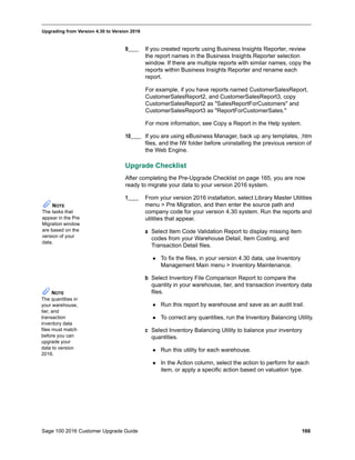 Sage 100 2016 Customer Upgrade Guide 166
_____________________________________________________________________________________________
Upgrading from Version 4.30 to Version 2016
9____ If you created reports using Business Insights Reporter, review
the report names in the Business Insights Reporter selection
window. If there are multiple reports with similar names, copy the
reports within Business Insights Reporter and rename each
report.
For example, if you have reports named CustomerSalesReport,
CustomerSalesReport2, and CustomerSalesReport3, copy
CustomerSalesReport2 as "SalesReportForCustomers" and
CustomerSalesReport3 as "ReportForCustomerSales."
For more information, see Copy a Report in the Help system.
10____ If you are using eBusiness Manager, back up any templates, .htm
files, and the IW folder before uninstalling the previous version of
the Web Engine.
Upgrade Checklist
After completing the Pre-Upgrade Checklist on page 165, you are now
ready to migrate your data to your version 2016 system.
1____ From your version 2016 installation, select Library Master Utilities
menu > Pre Migration, and then enter the source path and
company code for your version 4.30 system. Run the reports and
utilities that appear.
a Select Item Code Validation Report to display missing item
codes from your Warehouse Detail, Item Costing, and
Transaction Detail files.
 To fix the files, in your version 4.30 data, use Inventory
Management Main menu > Inventory Maintenance.
b Select Inventory File Comparison Report to compare the
quantity in your warehouse, tier, and transaction inventory data
files.
 Run this report by warehouse and save as an audit trail.
 To correct any quantities, run the Inventory Balancing Utility.
c Select Inventory Balancing Utility to balance your inventory
quantities.
 Run this utility for each warehouse.
 In the Action column, select the action to perform for each
item, or apply a specific action based on valuation type.
NOTE
The tasks that
appear in the Pre
Migration window
are based on the
version of your
data.
NOTE
The quantities in
your warehouse,
tier, and
transaction
inventory data
files must match
before you can
upgrade your
data to version
2016.
 