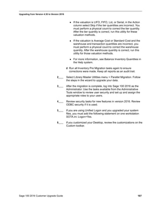 Sage 100 2016 Customer Upgrade Guide 167
_____________________________________________________________________________________________
Upgrading from Version 4.30 to Version 2016
 If the valuation is LIFO, FIFO, Lot, or Serial, in the Action
column select Skip if the tier quantities are incorrect. You
must perform a physical count to correct the tier quantity.
After the tier quantity is correct, run this utility for these
valuation methods.
 If the valuation is Average Cost or Standard Cost and the
warehouse and transaction quantities are incorrect, you
must perform a physical count to correct the warehouse
quantity. After the warehouse quantity is correct, run this
utility for those valuation methods.
 For more information, see Balance Inventory Quantities in
the Help system.
d Run all Inventory Pre Migration tasks again to ensure
corrections were made. Keep all reports as an audit trail.
2____ Select Library Master Utilities menu > Parallel Migration. Follow
the steps in the wizard to upgrade your data.
3____ After the migration is complete, log into Sage 100 2016 as the
Administrator. Use the tasks available from the Administrative
Tools window to review user security and set up and assign the
appropriate roles to your users.
4____ Review security tasks for new features in version 2016. Review
ODBC security if it is used.
5____ If you are using Unified Logon and you upgraded your system
files, you must add the following statement on one workstation
SOTA.ini: Logon=Yes.
6____ If you customized your Desktop, review the customizations on the
Custom toolbar.
 