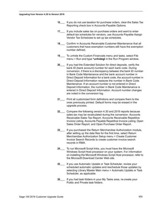 Sage 100 2016 Customer Upgrade Guide 171
_____________________________________________________________________________________________
Upgrading from Version 4.30 to Version 2016
16____ If you do not use taxation for purchase orders, clear the Sales Tax
Reporting check box in Accounts Payable Options.
17____ If you include sales tax on purchase orders and want to enter
default tax schedules for vendors, use Accounts Payable Assign
Vendor Tax Schedules to set up tax schedules.
18____ Confirm in Accounts Receivable Customer Maintenance that all
customers that have exemption numbers still have the exemption
number defined.
19____ To unhide the Custom Financials menu and tasks, select File
menu > Run and type *unhidegl in the Run Program window.
20____ If you had the Extended Solution for direct deposits, verify the
bank ID (bank account) number for each bank code. During
conversion, if there is a discrepancy between the bank ID number
in Bank Code Maintenance and the bank account number in
Direct Deposit Information for a bank code, the account number in
Direct Deposit Information replaces the number in Bank Code
Maintenance. If an account number is not entered in Direct
Deposit Information, the number in Bank Code Maintenance is
entered in Direct Deposit Information. Account number changes
are noted in the conversion log.
21____ Print all customized form definitions and compare them to the
ones previously printed. Default forms may be erased in the
upgrade process.
22____ Compare the following version 4.30 and 2016 reports because
sales tax may be recalculated during the conversion: Accounts
Receivable Sales Tax Report, Accounts Receivable Repetitive
Invoice Listing, Accounts Payable Repetitive Invoice Listing, Open
Sales Order Report, and Open Purchase Order Report.
23____ If you purchased the Return Merchandise Authorization module,
after setting up the data files for the first time, select Return
Merchandise Authorization Setup menu > Create Customer
Invoice Search Records to create customer invoice search
records in RMA.
24____ To run Microsoft Script links, you must have the Microsoft
Windows Script Host processor on your system. For information
on installing the Microsoft Windows Script Host processor, refer to
the Microsoft Download Center Web site.
25____ If you use Automatic Update or Task Scheduler, review your
scheduled automatic updates and reschedule those updates by
selecting Library Master Main menu > Automatic Update or Task
Scheduler, as applicable.
26____ If you had task folders in your My Tasks area, re-create your
Public and Private task folders.
 