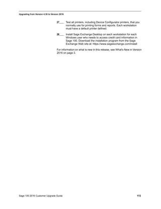 Sage 100 2016 Customer Upgrade Guide 172
_____________________________________________________________________________________________
Upgrading from Version 4.30 to Version 2016
27____ Test all printers, including Device Configurator printers, that you
normally use for printing forms and reports. Each workstation
must have a default printer defined.
28____ Install Sage Exchange Desktop on each workstation for each
Windows user who needs to access credit card information in
Sage 100. Download the installation program from the Sage
Exchange Web site at: https://www.sageexchange.com/install
For information on what is new in this release, see What's New in Version
2016 on page 3.
 