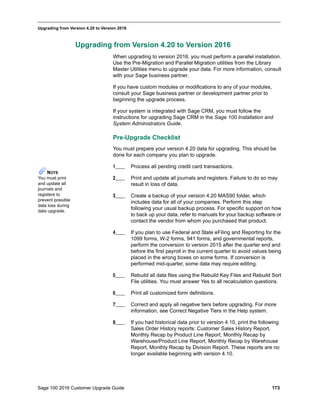 Sage 100 2016 Customer Upgrade Guide 173
_____________________________________________________________________________________________
Upgrading from Version 4.20 to Version 2016
Upgrading from Version 4.20 to Version 2016
When upgrading to version 2016, you must perform a parallel installation.
Use the Pre-Migration and Parallel Migration utilities from the Library
Master Utilities menu to upgrade your data. For more information, consult
with your Sage business partner.
If you have custom modules or modifications to any of your modules,
consult your Sage business partner or development partner prior to
beginning the upgrade process.
If your system is integrated with Sage CRM, you must follow the
instructions for upgrading Sage CRM in the Sage 100 Installation and
System Administrators Guide.
Pre-Upgrade Checklist
You must prepare your version 4.20 data for upgrading. This should be
done for each company you plan to upgrade.
1____ Process all pending credit card transactions.
2____ Print and update all journals and registers. Failure to do so may
result in loss of data.
3____ Create a backup of your version 4.20 MAS90 folder, which
includes data for all of your companies. Perform this step
following your usual backup process. For specific support on how
to back up your data, refer to manuals for your backup software or
contact the vendor from whom you purchased that product.
4____ If you plan to use Federal and State eFiling and Reporting for the
1099 forms, W-2 forms, 941 forms, and governmental reports,
perform the conversion to version 2015 after the quarter end and
before the first payroll in the current quarter to avoid values being
placed in the wrong boxes on some forms. If conversion is
performed mid-quarter, some data may require editing.
5____ Rebuild all data files using the Rebuild Key Files and Rebuild Sort
File utilities. You must answer Yes to all recalculation questions.
6____ Print all customized form definitions.
7____ Correct and apply all negative tiers before upgrading. For more
information, see Correct Negative Tiers in the Help system.
8____ If you had historical data prior to version 4.10, print the following
Sales Order History reports: Customer Sales History Report,
Monthly Recap by Product Line Report, Monthly Recap by
Warehouse/Product Line Report, Monthly Recap by Warehouse
Report, Monthly Recap by Division Report. These reports are no
longer available beginning with version 4.10.
NOTE
You must print
and update all
journals and
registers to
prevent possible
data loss during
data upgrade.
 