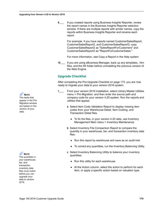 Sage 100 2016 Customer Upgrade Guide 174
_____________________________________________________________________________________________
Upgrading from Version 4.20 to Version 2016
9____ If you created reports using Business Insights Reporter, review
the report names in the Business Insights Reporter selection
window. If there are multiple reports with similar names, copy the
reports within Business Insights Reporter and rename each
report.
For example, if you have reports named CustomerSalesReport,
CustomerSalesReport2, and CustomerSalesReport3, copy
CustomerSalesReport2 as "SalesReportForCustomers" and
CustomerSalesReport3 as "ReportForCustomerSales."
For more information, see Copy a Report in the Help system.
10____ If you are using eBusiness Manager, back up any templates, .htm
files, and the IW folder before uninstalling the previous version of
the Web Engine.
Upgrade Checklist
After completing the Pre-Upgrade Checklist on page 173, you are now
ready to migrate your data to your version 2016 system.
1____ From your version 2016 installation, select Library Master Utilities
menu > Pre Migration, and then enter the source path and
company code for your version 4.20 system. Run the reports and
utilities that appear.
a Select Item Code Validation Report to display missing item
codes from your Warehouse Detail, Item Costing, and
Transaction Detail files.
 To fix the files, in your version 4.20 data, use Inventory
Management Main menu > Inventory Maintenance.
b Select Inventory File Comparison Report to compare the
quantity in your warehouse, tier, and transaction inventory data
files.
 Run this report by warehouse and save as an audit trail.
 To correct any quantities, run the Inventory Balancing Utility.
c Select Inventory Balancing Utility to balance your inventory
quantities.
 Run this utility for each warehouse.
 At the Action column, select the action to perform for each
item, or apply a specific action based on valuation type.
NOTE
The tasks that
appear in the Pre
Migration window
are based on the
version of your
data.
NOTE
The quantities in
your warehouse,
tier, and
transaction
inventory data
files must match
before you can
upgrade your
data to version
2016.
 
