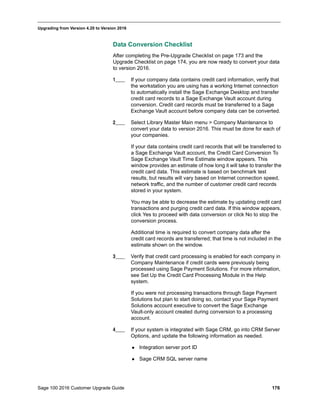 Sage 100 2016 Customer Upgrade Guide 176
_____________________________________________________________________________________________
Upgrading from Version 4.20 to Version 2016
Data Conversion Checklist
After completing the Pre-Upgrade Checklist on page 173 and the
Upgrade Checklist on page 174, you are now ready to convert your data
to version 2016.
1____ If your company data contains credit card information, verify that
the workstation you are using has a working Internet connection
to automatically install the Sage Exchange Desktop and transfer
credit card records to a Sage Exchange Vault account during
conversion. Credit card records must be transferred to a Sage
Exchange Vault account before company data can be converted.
2____ Select Library Master Main menu > Company Maintenance to
convert your data to version 2016. This must be done for each of
your companies.
If your data contains credit card records that will be transferred to
a Sage Exchange Vault account, the Credit Card Conversion To
Sage Exchange Vault Time Estimate window appears. This
window provides an estimate of how long it will take to transfer the
credit card data. This estimate is based on benchmark test
results, but results will vary based on Internet connection speed,
network traffic, and the number of customer credit card records
stored in your system.
You may be able to decrease the estimate by updating credit card
transactions and purging credit card data. If this window appears,
click Yes to proceed with data conversion or click No to stop the
conversion process.
Additional time is required to convert company data after the
credit card records are transferred; that time is not included in the
estimate shown on the window.
3____ Verify that credit card processing is enabled for each company in
Company Maintenance if credit cards were previously being
processed using Sage Payment Solutions. For more information,
see Set Up the Credit Card Processing Module in the Help
system.
If you were not processing transactions through Sage Payment
Solutions but plan to start doing so, contact your Sage Payment
Solutions account executive to convert the Sage Exchange
Vault-only account created during conversion to a processing
account.
4____ If your system is integrated with Sage CRM, go into CRM Server
Options, and update the following information as needed.
 Integration server port ID
 Sage CRM SQL server name
 