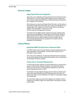 Sage 100 2016 Customer Upgrade Guide 7
_____________________________________________________________________________________________
General Ledger
General Ledger
Sage Payroll Services Integration
Sage 100 is now integrated with Sage Payroll Services (formerly known
as PayChoice). You can upload general ledger account numbers and
bank codes to Sage Payroll Services and download payroll transactions
into Transaction Journal Entry.
After setting up an account with Sage Payroll Services, use the tasks on
the General Ledger Payroll Services menu to set up the integration. For
detailed steps, see Integrate an Online Payroll Service with General
Ledger in the help system. To learn more, visit
http://na.sage.com/us/sage-payroll-services.
This feature will not affect anyone using the previously existing online
payroll service, BenefitMall. A Payroll Service field has been added to
Sage Payroll Services Options, which allows you to select the online
payroll service you are using. However, the correct option will be
automatically selected when you upgrade from a system that was
integrated with BenefitMall.
Library Master
Expanded SMTP (Email) Server Password Field
The SMTP (email) server Password field in Company Maintenance has
been expanded to 128 characters. The field held a maximum of 14
characters in prior versions.
Due to the space limitations, the data entry field displays 59 characters.
As you type a password that exceeds 59 characters, you’ll automatically
scroll through the field as needed.
Theme Tab in Company Maintenance
A Theme tab has been added to Company Maintenance. Use this tab to
choose a theme for the selected company. If you select the Classic
theme, you can specify a company-specific background color for the
window background, frame, or both.
The Enable Company Specific Background Color field and Select Color
button have been relocated from the Preferences tab to this tab. The
Select Color button is now identified by an image of a color palette instead
of a textual label.
The new theme options are part of the updated user interface, which is
available as a benefit of Sage 100 modernization subscription business
case bundles.
 