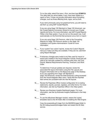 Sage 100 2016 Customer Upgrade Guide 178
_____________________________________________________________________________________________
Upgrading from Version 4.20 to Version 2016
To run the utility, select File menu > Run, and then type SYWFCU.
The utility tells you which tables, if any, have been added to a
report or form. It does not provide information about formatting
changes, such as those affecting fonts, logos, and so forth.
If you were previously using non-graphical forms, you will need to
set them up using SAP Crystal Reports.
If you are using Sage 100 Standard or Sage 100 Advanced, use
the Crystal Reports Conversion Wizard to convert your Crystal
reports and forms. For more information, see SAP Crystal Reports
FAQs in the Help system. If you do not run the wizard now, it will
automatically run the first time that someone runs a form or report.
If you are using Sage 100 Premium, refer to the Converting
Reports for Sage 100 Premium section in the Sage 100
Installation and System Administrators’ Guide for more
information.
11____ If your system has custom reports, review the Custom Reports
menus to make sure they are available. If they are not, add them
using Report Manager.
12____ If dictionary changes were made to any files used for import or
export jobs created in the Visual Integrator module, those jobs will
need to be manually updated for modules other than Job Cost,
Payroll, Material Requirements Planning, TimeCard, and Work
Order.
To determine if manual updates are required, review the
associated file layout information using the File Layouts and
Program Information link on the Resources page of the Desktop.
If you are upgrading from Sage 100 Standard or
Sage 100 Advanced, review the Data Dictionary Listing accessed
from the Visual Integrator Main menu. Verify that the imported
field names are consistent with the new file layouts.
13____ Review the Paperless Office module configuration for e-mailing
statements, reports, journals, registers, and other forms. For more
information, see Set Up Paperless Office in the Help system.
14____ Review your Business Insights Dashboard pages. For more
information, see Set Up Business Insights Dashboard in the Help
system.
15____ To use the eBusiness Manager module, restore the copied
templates back to the IW folder after re-installing the Web Engine.
Copy the poweredby.gif image from the MAS90Images folder to
the IIS Inetpupwwwrootimages folder and restart the IIS Web
service.
 