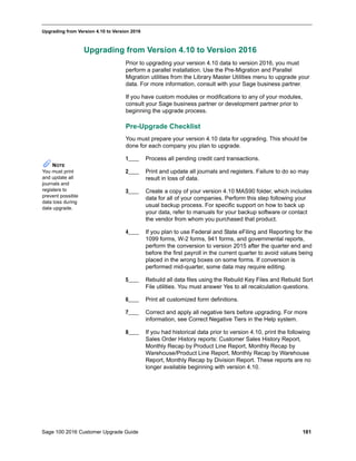 Sage 100 2016 Customer Upgrade Guide 181
_____________________________________________________________________________________________
Upgrading from Version 4.10 to Version 2016
Upgrading from Version 4.10 to Version 2016
Prior to upgrading your version 4.10 data to version 2016, you must
perform a parallel installation. Use the Pre-Migration and Parallel
Migration utilities from the Library Master Utilities menu to upgrade your
data. For more information, consult with your Sage business partner.
If you have custom modules or modifications to any of your modules,
consult your Sage business partner or development partner prior to
beginning the upgrade process.
Pre-Upgrade Checklist
You must prepare your version 4.10 data for upgrading. This should be
done for each company you plan to upgrade.
1____ Process all pending credit card transactions.
2____ Print and update all journals and registers. Failure to do so may
result in loss of data.
3____ Create a copy of your version 4.10 MAS90 folder, which includes
data for all of your companies. Perform this step following your
usual backup process. For specific support on how to back up
your data, refer to manuals for your backup software or contact
the vendor from whom you purchased that product.
4____ If you plan to use Federal and State eFiling and Reporting for the
1099 forms, W-2 forms, 941 forms, and governmental reports,
perform the conversion to version 2015 after the quarter end and
before the first payroll in the current quarter to avoid values being
placed in the wrong boxes on some forms. If conversion is
performed mid-quarter, some data may require editing.
5____ Rebuild all data files using the Rebuild Key Files and Rebuild Sort
File utilities. You must answer Yes to all recalculation questions.
6____ Print all customized form definitions.
7____ Correct and apply all negative tiers before upgrading. For more
information, see Correct Negative Tiers in the Help system.
8____ If you had historical data prior to version 4.10, print the following
Sales Order History reports: Customer Sales History Report,
Monthly Recap by Product Line Report, Monthly Recap by
Warehouse/Product Line Report, Monthly Recap by Warehouse
Report, Monthly Recap by Division Report. These reports are no
longer available beginning with version 4.10.
NOTE
You must print
and update all
journals and
registers to
prevent possible
data loss during
data upgrade.
 