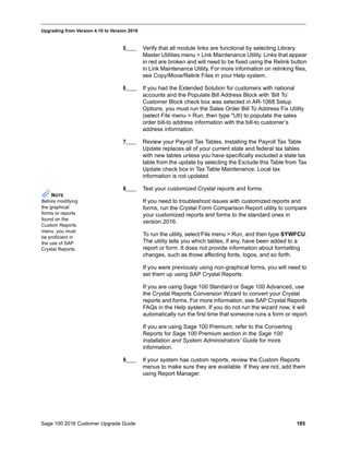 Sage 100 2016 Customer Upgrade Guide 185
_____________________________________________________________________________________________
Upgrading from Version 4.10 to Version 2016
5____ Verify that all module links are functional by selecting Library
Master Utilities menu > Link Maintenance Utility. Links that appear
in red are broken and will need to be fixed using the Relink button
in Link Maintenance Utility. For more information on relinking files,
see Copy/Move/Relink Files in your Help system.
6____ If you had the Extended Solution for customers with national
accounts and the Populate Bill Address Block with ’Bill To’
Customer Block check box was selected in AR-1068 Setup
Options, you must run the Sales Order Bill To Address Fix Utility
(select File menu > Run, then type *Utl) to populate the sales
order bill-to address information with the bill-to customer’s
address information.
7____ Review your Payroll Tax Tables. Installing the Payroll Tax Table
Update replaces all of your current state and federal tax tables
with new tables unless you have specifically excluded a state tax
table from the update by selecting the Exclude this Table from Tax
Update check box in Tax Table Maintenance. Local tax
information is not updated.
8____ Test your customized Crystal reports and forms.
If you need to troubleshoot issues with customized reports and
forms, run the Crystal Form Comparison Report utility to compare
your customized reports and forms to the standard ones in
version 2016.
To run the utility, select File menu > Run, and then type SYWFCU.
The utility tells you which tables, if any, have been added to a
report or form. It does not provide information about formatting
changes, such as those affecting fonts, logos, and so forth.
If you were previously using non-graphical forms, you will need to
set them up using SAP Crystal Reports.
If you are using Sage 100 Standard or Sage 100 Advanced, use
the Crystal Reports Conversion Wizard to convert your Crystal
reports and forms. For more information, see SAP Crystal Reports
FAQs in the Help system. If you do not run the wizard now, it will
automatically run the first time that someone runs a form or report.
If you are using Sage 100 Premium, refer to the Converting
Reports for Sage 100 Premium section in the Sage 100
Installation and System Administrators’ Guide for more
information.
9____ If your system has custom reports, review the Custom Reports
menus to make sure they are available. If they are not, add them
using Report Manager.
NOTE
Before modifying
the graphical
forms or reports
found on the
Custom Reports
menu, you must
be proficient in
the use of SAP
Crystal Reports.
 