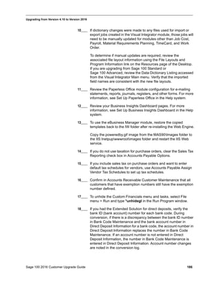 Sage 100 2016 Customer Upgrade Guide 186
_____________________________________________________________________________________________
Upgrading from Version 4.10 to Version 2016
10____ If dictionary changes were made to any files used for import or
export jobs created in the Visual Integrator module, those jobs will
need to be manually updated for modules other than Job Cost,
Payroll, Material Requirements Planning, TimeCard, and Work
Order.
To determine if manual updates are required, review the
associated file layout information using the File Layouts and
Program Information link on the Resources page of the Desktop.
If you are upgrading from Sage 100 Standard or
Sage 100 Advanced, review the Data Dictionary Listing accessed
from the Visual Integrator Main menu. Verify that the imported
field names are consistent with the new file layouts.
11____ Review the Paperless Office module configuration for e-mailing
statements, reports, journals, registers, and other forms. For more
information, see Set Up Paperless Office in the Help system.
12____ Review your Business Insights Dashboard pages. For more
information, see Set Up Business Insights Dashboard in the Help
system.
13____ To use the eBusiness Manager module, restore the copied
templates back to the IW folder after re-installing the Web Engine.
Copy the poweredby.gif image from the MAS90Images folder to
the IIS Inetpupwwwrootimages folder and restart the IIS Web
service.
14____ If you do not use taxation for purchase orders, clear the Sales Tax
Reporting check box in Accounts Payable Options.
15____ If you include sales tax on purchase orders and want to enter
default tax schedules for vendors, use Accounts Payable Assign
Vendor Tax Schedules to set up tax schedules.
16____ Confirm in Accounts Receivable Customer Maintenance that all
customers that have exemption numbers still have the exemption
number defined.
17____ To unhide the Custom Financials menu and tasks, select File
menu > Run and type *unhidegl in the Run Program window.
18____ If you had the Extended Solution for direct deposits, verify the
bank ID (bank account) number for each bank code. During
conversion, if there is a discrepancy between the bank ID number
in Bank Code Maintenance and the bank account number in
Direct Deposit Information for a bank code, the account number in
Direct Deposit Information replaces the number in Bank Code
Maintenance. If an account number is not entered in Direct
Deposit Information, the number in Bank Code Maintenance is
entered in Direct Deposit Information. Account number changes
are noted in the conversion log.
 
