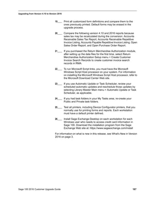 Sage 100 2016 Customer Upgrade Guide 187
_____________________________________________________________________________________________
Upgrading from Version 4.10 to Version 2016
19____ Print all customized form definitions and compare them to the
ones previously printed. Default forms may be erased in the
upgrade process.
20____ Compare the following version 4.10 and 2016 reports because
sales tax may be recalculated during the conversion: Accounts
Receivable Sales Tax Report, Accounts Receivable Repetitive
Invoice Listing, Accounts Payable Repetitive Invoice Listing, Open
Sales Order Report, and Open Purchase Order Report.
21____ If you purchased the Return Merchandise Authorization module,
after setting up the data files for the first time, select Return
Merchandise Authorization Setup menu > Create Customer
Invoice Search Records to create customer invoice search
records in RMA.
22____ To run Microsoft Script links, you must have the Microsoft
Windows Script Host processor on your system. For information
on installing the Microsoft Windows Script Host processor, refer to
the Microsoft Download Center Web site.
23____ If you use Automatic Update or Task Scheduler, review your
scheduled automatic updates and reschedule those updates by
selecting Library Master Main menu > Automatic Update or Task
Scheduler, as applicable.
24____ If you had task folders in your My Tasks area, re-create your
Public and Private task folders.
25____ Test all printers, including Device Configurator printers, that you
normally use for printing forms and reports. Each workstation
must have a default printer defined.
26____ Install Sage Exchange Desktop on each workstation for each
Windows user who needs to access credit card information in
Sage 100. Download the installation program from the Sage
Exchange Web site at: https://www.sageexchange.com/install
For information on what is new in this release, see What's New in Version
2016 on page 3.
 