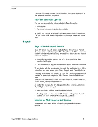 Sage 100 2016 Customer Upgrade Guide 8
_____________________________________________________________________________________________
Payroll
For more information on user interface-related changes in version 2016,
see New User Interface on page 3.
New Task Scheduler Options
You can now schedule the following tasks in Task Scheduler:
 Print reports
 Run Visual Integrator import and export jobs
As part of this change, a Type field has been added to the Schedule tab.
The grid on the Task tab will vary based on what type is selected in this
field.
Payroll
Sage 100 Direct Deposit Service
Sage 100 Direct Deposit, a new product offered through Sage Payroll
Services, is now available as part of the Payroll module. This new service
uses the same tasks as the existing direct deposit feature, but the process
has been simplified.
 You no longer need to transmit the ACH file to your bank. Sage
handles that for you.
 Less information is required in the Direct Deposit Interface Setup task.
To get started with the new service, complete the application form. A link
to the form has been added to the Direct Deposit tab in Payroll Options.
For setup instructions, see Setting Up Sage 100 Direct Deposit Service in
the help or refer to the Sage 100 Direct Deposit User Guide available
here:
https://cdn.na.sage.com/docs/en/customer/100erp/2016/open/Sage100_
DirectDeposit_GettingStartedGuide.pdf
As part of this change, the Direct Deposit Interface options available in
Payroll Options have changed.
 Sage 100 Direct Deposit Service has been added.
 The Sage option, which was used for the preexisting direct deposit
feature, has been renamed Manually Send ACH File.
Updates for ACA Employer Maintenance
Several new fields were added to the ACA Employer Maintenance
window.
 