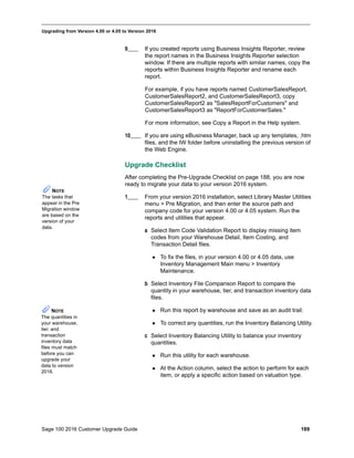 Sage 100 2016 Customer Upgrade Guide 189
_____________________________________________________________________________________________
Upgrading from Version 4.00 or 4.05 to Version 2016
9____ If you created reports using Business Insights Reporter, review
the report names in the Business Insights Reporter selection
window. If there are multiple reports with similar names, copy the
reports within Business Insights Reporter and rename each
report.
For example, if you have reports named CustomerSalesReport,
CustomerSalesReport2, and CustomerSalesReport3, copy
CustomerSalesReport2 as "SalesReportForCustomers" and
CustomerSalesReport3 as "ReportForCustomerSales."
For more information, see Copy a Report in the Help system.
10____ If you are using eBusiness Manager, back up any templates, .htm
files, and the IW folder before uninstalling the previous version of
the Web Engine.
Upgrade Checklist
After completing the Pre-Upgrade Checklist on page 188, you are now
ready to migrate your data to your version 2016 system.
1____ From your version 2016 installation, select Library Master Utilities
menu > Pre Migration, and then enter the source path and
company code for your version 4.00 or 4.05 system. Run the
reports and utilities that appear.
a Select Item Code Validation Report to display missing item
codes from your Warehouse Detail, Item Costing, and
Transaction Detail files.
 To fix the files, in your version 4.00 or 4.05 data, use
Inventory Management Main menu > Inventory
Maintenance.
b Select Inventory File Comparison Report to compare the
quantity in your warehouse, tier, and transaction inventory data
files.
 Run this report by warehouse and save as an audit trail.
 To correct any quantities, run the Inventory Balancing Utility.
c Select Inventory Balancing Utility to balance your inventory
quantities.
 Run this utility for each warehouse.
 At the Action column, select the action to perform for each
item, or apply a specific action based on valuation type.
NOTE
The tasks that
appear in the Pre
Migration window
are based on the
version of your
data.
NOTE
The quantities in
your warehouse,
tier, and
transaction
inventory data
files must match
before you can
upgrade your
data to version
2016.
 