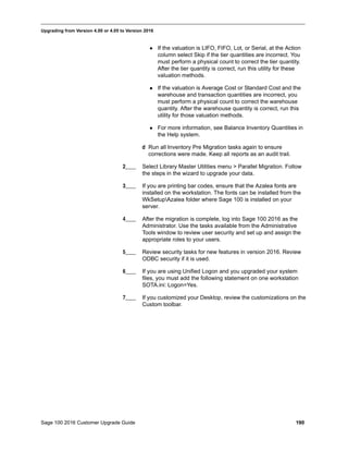 Sage 100 2016 Customer Upgrade Guide 190
_____________________________________________________________________________________________
Upgrading from Version 4.00 or 4.05 to Version 2016
 If the valuation is LIFO, FIFO, Lot, or Serial, at the Action
column select Skip if the tier quantities are incorrect. You
must perform a physical count to correct the tier quantity.
After the tier quantity is correct, run this utility for these
valuation methods.
 If the valuation is Average Cost or Standard Cost and the
warehouse and transaction quantities are incorrect, you
must perform a physical count to correct the warehouse
quantity. After the warehouse quantity is correct, run this
utility for those valuation methods.
 For more information, see Balance Inventory Quantities in
the Help system.
d Run all Inventory Pre Migration tasks again to ensure
corrections were made. Keep all reports as an audit trail.
2____ Select Library Master Utilities menu > Parallel Migration. Follow
the steps in the wizard to upgrade your data.
3____ If you are printing bar codes, ensure that the Azalea fonts are
installed on the workstation. The fonts can be installed from the
WkSetupAzalea folder where Sage 100 is installed on your
server.
4____ After the migration is complete, log into Sage 100 2016 as the
Administrator. Use the tasks available from the Administrative
Tools window to review user security and set up and assign the
appropriate roles to your users.
5____ Review security tasks for new features in version 2016. Review
ODBC security if it is used.
6____ If you are using Unified Logon and you upgraded your system
files, you must add the following statement on one workstation
SOTA.ini: Logon=Yes.
7____ If you customized your Desktop, review the customizations on the
Custom toolbar.
 