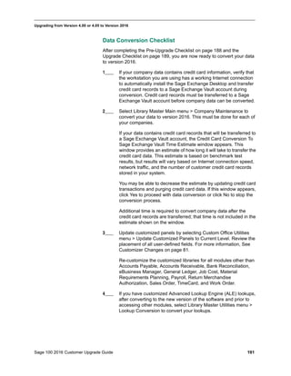 Sage 100 2016 Customer Upgrade Guide 191
_____________________________________________________________________________________________
Upgrading from Version 4.00 or 4.05 to Version 2016
Data Conversion Checklist
After completing the Pre-Upgrade Checklist on page 188 and the
Upgrade Checklist on page 189, you are now ready to convert your data
to version 2016.
1____ If your company data contains credit card information, verify that
the workstation you are using has a working Internet connection
to automatically install the Sage Exchange Desktop and transfer
credit card records to a Sage Exchange Vault account during
conversion. Credit card records must be transferred to a Sage
Exchange Vault account before company data can be converted.
2____ Select Library Master Main menu > Company Maintenance to
convert your data to version 2016. This must be done for each of
your companies.
If your data contains credit card records that will be transferred to
a Sage Exchange Vault account, the Credit Card Conversion To
Sage Exchange Vault Time Estimate window appears. This
window provides an estimate of how long it will take to transfer the
credit card data. This estimate is based on benchmark test
results, but results will vary based on Internet connection speed,
network traffic, and the number of customer credit card records
stored in your system.
You may be able to decrease the estimate by updating credit card
transactions and purging credit card data. If this window appears,
click Yes to proceed with data conversion or click No to stop the
conversion process.
Additional time is required to convert company data after the
credit card records are transferred; that time is not included in the
estimate shown on the window.
3____ Update customized panels by selecting Custom Office Utilities
menu > Update Customized Panels to Current Level. Review the
placement of all user-defined fields. For more information, See
Customizer Changes on page 81.
Re-customize the customized libraries for all modules other than
Accounts Payable, Accounts Receivable, Bank Reconciliation,
eBusiness Manager, General Ledger, Job Cost, Material
Requirements Planning, Payroll, Return Merchandise
Authorization, Sales Order, TimeCard, and Work Order.
4____ If you have customized Advanced Lookup Engine (ALE) lookups,
after converting to the new version of the software and prior to
accessing other modules, select Library Master Utilities menu >
Lookup Conversion to convert your lookups.
 