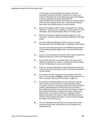 Sage 100 2016 Customer Upgrade Guide 193
_____________________________________________________________________________________________
Upgrading from Version 4.00 or 4.05 to Version 2016
To determine if manual updates are required, review the
associated file layout information using the File Layouts and
Program Information link on the Resources page of the Desktop.
If you are upgrading from Sage 100 Standard or
Sage 100 Advanced, review the Data Dictionary Listing accessed
from the Visual Integrator Main menu. Verify that the imported
field names are consistent with the new file layouts.
10____ Review the Paperless Office module configuration for e-mailing
statements, reports, journals, registers, and other forms. For more
information, see Set Up Paperless Office in the Help system.
11____ Review your Business Insights Dashboard pages. For more
information, see Set Up Business Insights Dashboard in the Help
system.
12____ To use the eBusiness Manager module, restore the copied
templates back to the IW folder after re-installing the Web Engine.
Copy the poweredby.gif image from the MAS90Images folder to
the IIS Inetpupwwwrootimages folder and restart the IIS Web
service.
13____ If you do not use taxation for purchase orders, clear the Sales Tax
Reporting check box in Accounts Payable Options.
14____ If you include sales tax on purchase orders and want to enter
default tax schedules for vendors, use Accounts Payable Assign
Vendor Tax Schedules to set up tax schedules.
15____ Confirm in Accounts Receivable Customer Maintenance that all
customers that have exemption numbers still have the exemption
number defined.
16____ To unhide the Custom Financials menu and tasks, select File
menu > Run and type *unhidegl in the Run Program window. For
more information, See Custom Financials on page 125.
17____ If you had the Extended Solution for direct deposits, verify the
bank ID (bank account) number for each bank code. During
conversion, if there is a discrepancy between the bank ID number
in Bank Code Maintenance and the bank account number in
Direct Deposit Information for a bank code, the account number in
Direct Deposit Information replaces the number in Bank Code
Maintenance. If an account number is not entered in Direct
Deposit Information, the number in Bank Code Maintenance is
entered in Direct Deposit Information. Account number changes
are noted in the conversion log.
18____ Print all customized form definitions and compare them to the
ones previously printed. Default forms may be erased in the
upgrade process.
 