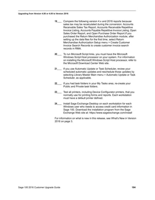 Sage 100 2016 Customer Upgrade Guide 194
_____________________________________________________________________________________________
Upgrading from Version 4.00 or 4.05 to Version 2016
19____ Compare the following version 4.x and 2016 reports because
sales tax may be recalculated during the conversion: Accounts
Receivable Sales Tax Report, Accounts Receivable Repetitive
Invoice Listing, Accounts Payable Repetitive Invoice Listing, Open
Sales Order Report, and Open Purchase Order Report.If you
purchased the Return Merchandise Authorization module, after
setting up the data files for the first time, select Return
Merchandise Authorization Setup menu > Create Customer
Invoice Search Records to create customer invoice search
records in RMA.
20____ To run Microsoft Script links, you must have the Microsoft
Windows Script Host processor on your system. For information
on installing the Microsoft Windows Script Host processor, refer to
the Microsoft Download Center Web site.
21____ If you use Automatic Update or Task Scheduler, review your
scheduled automatic updates and reschedule those updates by
selecting Library Master Main menu > Automatic Update or Task
Scheduler, as applicable.
22____ If you had task folders in your My Tasks area, re-create your
Public and Private task folders.
23____ Test all printers, including Device Configurator printers, that you
normally use for printing forms and reports. Each workstation
must have a default printer defined.
24____ Install Sage Exchange Desktop on each workstation for each
Windows user who needs to access credit card information in
Sage 100. Download the installation program from the Sage
Exchange Web site at: https://www.sageexchange.com/install
For information on what is new in this release, see What's New in Version
2016 on page 3.
 