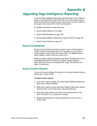 Sage 100 2016 Customer Upgrade Guide 195
Appendix B
Upgrading Sage Intelligence Reporting
Appendix A
If you use Sage Intelligence Reporting, follow the steps in this chapter to
create a new repository for Sage 100 2016. If you have custom reports,
follow the instructions to export custom reports from your prior version of
the program and import them into the new repository.
For detailed instructions on each step, see:
 Export Custom Reports on this page
 Create a New Repository on page 196
 Set Up Sage Intelligence Reporting in Sage 100 2016 on page 196
 Import Custom Reports on page 197
Report Compatibility
Reports can be imported only from an earlier version of the program or
another instance of the same version. For example, you can import a
report created in version 2013 into version 2016. You cannot import a
report created in version 2016 into version 2013.
Reports created in Sage 100 Standard and Sage 100 Advanced are not
compatible with Sage 100 Premium. Likewise, reports created in
Sage 100 Premium are not compatible with Sage 100 Standard and
Sage 100 Advanced.
Export Custom Reports
In your prior version of Sage 100, export all of the custom reports that you
want to use in version 2016.
To export custom reports
1 In your prior version of Sage 100, select Sage Intelligence Reporting
Main menu > Report Manager.
2 Right-click a report and then click Export Report. (Alternately, select a
report and then, on the Tools menu, click Export Report.)
3 Select the location where you want to save the file and then click
Save. A file with an AL_ extension is created.
4 Repeat these steps for all custom reports that you want to use in
version 2016.
 