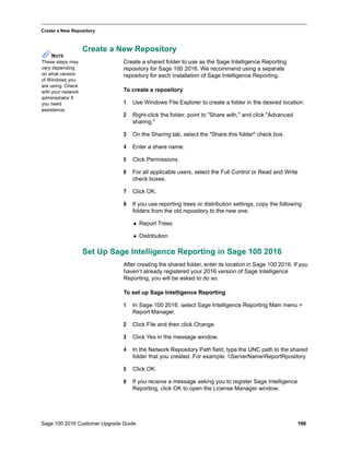 Sage 100 2016 Customer Upgrade Guide 196
_____________________________________________________________________________________________
Create a New Repository
Create a New Repository
Create a shared folder to use as the Sage Intelligence Reporting
repository for Sage 100 2016. We recommend using a separate
repository for each installation of Sage Intelligence Reporting.
To create a repository
1 Use Windows File Explorer to create a folder in the desired location.
2 Right-click the folder, point to "Share with," and click "Advanced
sharing."
3 On the Sharing tab, select the "Share this folder" check box.
4 Enter a share name.
5 Click Permissions.
6 For all applicable users, select the Full Control or Read and Write
check boxes.
7 Click OK.
8 If you use reporting trees or distribution settings, copy the following
folders from the old repository to the new one:
 Report Trees
 Distribution
Set Up Sage Intelligence Reporting in Sage 100 2016
After creating the shared folder, enter its location in Sage 100 2016. If you
haven’t already registered your 2016 version of Sage Intelligence
Reporting, you will be asked to do so.
To set up Sage Intelligence Reporting
1 In Sage 100 2016, select Sage Intelligence Reporting Main menu >
Report Manager.
2 Click File and then click Change.
3 Click Yes in the message window.
4 In the Network Repository Path field, type the UNC path to the shared
folder that you created. For example: ServerNameReportRpository
5 Click OK.
6 If you receive a message asking you to register Sage Intelligence
Reporting, click OK to open the License Manager window.
NOTE
These steps may
vary depending
on what version
of Windows you
are using. Check
with your network
administrator if
you need
assistance.
 