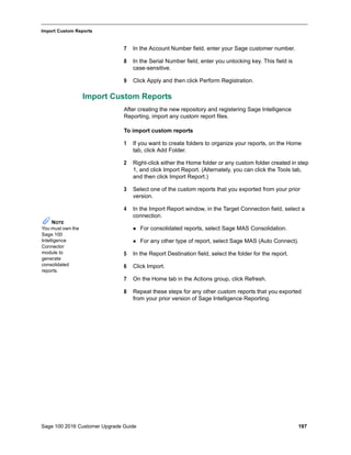 Sage 100 2016 Customer Upgrade Guide 197
_____________________________________________________________________________________________
Import Custom Reports
7 In the Account Number field, enter your Sage customer number.
8 In the Serial Number field, enter you unlocking key. This field is
case-sensitive.
9 Click Apply and then click Perform Registration.
Import Custom Reports
After creating the new repository and registering Sage Intelligence
Reporting, import any custom report files.
To import custom reports
1 If you want to create folders to organize your reports, on the Home
tab, click Add Folder.
2 Right-click either the Home folder or any custom folder created in step
1, and click Import Report. (Alternately, you can click the Tools tab,
and then click Import Report.)
3 Select one of the custom reports that you exported from your prior
version.
4 In the Import Report window, in the Target Connection field, select a
connection.
 For consolidated reports, select Sage MAS Consolidation.
 For any other type of report, select Sage MAS (Auto Connect).
5 In the Report Destination field, select the folder for the report.
6 Click Import.
7 On the Home tab in the Actions group, click Refresh.
8 Repeat these steps for any other custom reports that you exported
from your prior version of Sage Intelligence Reporting.
NOTE
You must own the
Sage 100
Intelligence
Connector
module to
generate
consolidated
reports.
 
