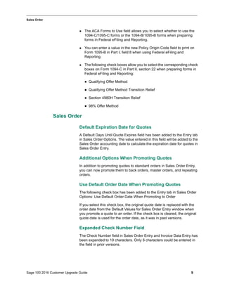 Sage 100 2016 Customer Upgrade Guide 9
_____________________________________________________________________________________________
Sales Order
 The ACA Forms to Use field allows you to select whether to use the
1094-C/1095-C forms or the 1094-B/1095-B forms when preparing
forms in Federal eFiling and Reporting.
 You can enter a value in the new Policy Origin Code field to print on
Form 1095-B in Part I, field 8 when using Federal eFiling and
Reporting.
 The following check boxes allow you to select the corresponding check
boxes on Form 1094-C in Part II, section 22 when preparing forms in
Federal eFiling and Reporting:
 Qualifying Offer Method
 Qualifying Offer Method Transition Relief
 Section 4980H Transition Relief
 98% Offer Method
Sales Order
Default Expiration Date for Quotes
A Default Days Until Quote Expires field has been added to the Entry tab
in Sales Order Options. The value entered in this field will be added to the
Sales Order accounting date to calculate the expiration date for quotes in
Sales Order Entry.
Additional Options When Promoting Quotes
In addition to promoting quotes to standard orders in Sales Order Entry,
you can now promote them to back orders, master orders, and repeating
orders.
Use Default Order Date When Promoting Quotes
The following check box has been added to the Entry tab in Sales Order
Options: Use Default Order Date When Promoting to Order
If you select this check box, the original quote date is replaced with the
order date from the Default Values for Sales Order Entry window when
you promote a quote to an order. If the check box is cleared, the original
quote date is used for the order date, as it was in past versions.
Expanded Check Number Field
The Check Number field in Sales Order Entry and Invoice Data Entry has
been expanded to 10 characters. Only 6 characters could be entered in
the field in prior versions.
 
