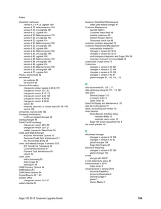 Sage 100 2016 Customer Upgrade Guide 199
Index
checklists (continued)
version 4.0 or 4.05 upgrade 189
version 4.10 data conversion 184
version 4.10 pre-upgrade 181
version 4.10 upgrade 182
version 4.20 data conversion 176
version 4.20 pre-upgrade 173
version 4.20 upgrade 174
version 4.30 data conversion 168
version 4.30 pre-upgrade 165
version 4.30 upgrade 166
version 4.40 data conversion 160
version 4.40 pre-upgrade 159
version 4.40 upgrade 160
version 4.45 data conversion 155
version 4.45 pre-upgrade 154
version 4.45 upgrade 154
version 4.50 data conversion 150
version 4.50 pre-upgrade 148
version 4.50 upgrade 149
checks, cleared date 52
commission
by customer 62
by line item 69
Common Information
changes in product update 4.40.0.2 79
changes in version 2013 52
changes in version 4.10 113
changes in version 4.20 108
changes in version 4.30 99
changes in version 4.40 80
options 80
renamed, removed, or moved tasks 80, 99, 108
reports 108
companies, copying data 122
Company Maintenance
credit card-related changes 56
costing changes 85
Credit Card Processing
changes in version 2013 50
changes in version 2015 21
related changes in Sales Order 58
credit card related changes
Accounts Receivable Options 50
Customer Credit Card Maintenance 51
S/O Invoice Data Entry 58
credit card related changes in version 2013
A/R Period End Processing 50
Customer Maintenance 51
Payment Type Maintenance 50
reports 52
credit cards
batch processing 50
data storage 50
swiping 50, 58
CRM Company Options 54
CRM Options 54
CRM Server Options 54
Crystal Reports 2011 45
Custom Office
changes in version 2015 22
custom reports 39
Customer Credit Card Maintenance
credit card related changes 51
Customer Maintenance
Card ID field 51
Customer Status field 48
inactive customers 48
Inactive Reason field 48
Temporary check box 48
customer numbers, expanded 73
Customer Relationship Management
automatically installed 54
changes in version 2013 54
changes in version 2015 23
multi-company integration with Sage CRM 54
renamed, removed, or moved tasks 55
customized Crystal forms 72
Customizer
changes in version 4.00 123
changes in version 4.10 114
changes in version 4.20 108
changes in version 4.40 81
global changes 81, 108, 114, 123
D
data dictionaries 95, 119, 127
data dictionary listing 95, 111, 119, 127
data entry
General Ledger 125
in version 4.40 73
Sales Order 93
Data File Display and Maintenance 121
data file multi-segment 71
dates, accounting and module 121
direct deposit
Direct Deposit Interface Setup
relocated fields 10
renamed menu option 10
Sage 100 Direct Deposit Service 8
dot matrix printers 102
E
eBusiness Manager
changes in version 4.10 116
changes in version 4.40 82
global changes 116
Sage Web Engine 82
Electronic Reporting
changes in version 4.20 109
global changes 109
e-mail
encrypt with SMTP
e-mail statements, setup 99
enhancements in 2016
Sales Order 9
enhancements in version 2016
Accounts Payable 6
Accounts Receivable 6
General Ledger 7
global 3
Library Master 7
 