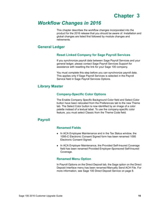 Sage 100 2016 Customer Upgrade Guide 10
Chapter 3
Workflow Changes in 2016
Chapter 3
This chapter describes the workflow changes incorporated into the
product for the 2016 release that you should be aware of. Installation and
global changes are listed first followed by module changes and
retirements.
General Ledger
Reset Linked Company for Sage Payroll Services
If you synchronize payroll data between Sage Payroll Services and your
general ledger, please contact Sage Payroll Services Support for
assistance with resetting the link for your Sage 100 company.
You must complete this step before you can synchronize payroll data.
This applies only if Sage Payroll Services is selected in the Payroll
Service field in Sage Payroll Services Options.
Library Master
Company-Specific Color Options
The Enable Company Specific Background Color field and Select Color
button have been relocated from the Preferences tab to the new Theme
tab. The Select Color button is now identified by an image of a color
palette instead of a textual label. To use the company-specific color
feature, you must select Classic from the Theme Code field.
Payroll
Renamed Fields
 In ACA Employee Maintenance and in the Tax Status window, the
1095-C Electronic Consent Signed form has been renamed 1095
Electronic Consent Signed.
 In ACA Employer Maintenance, the Provided Self-Insured Coverage
field has been renamed Provided Employer-Sponsored Self-Insured
Coverage.
Renamed Menu Option
In Payroll Options on the Direct Deposit tab, the Sage option on the Direct
Deposit Interface menu has been renamed Manually Send ACH File. For
more information, see Sage 100 Direct Deposit Service on page 8.
 