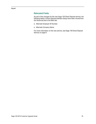 Sage 100 2016 Customer Upgrade Guide 11
_____________________________________________________________________________________________
Payroll
Relocated Fields
As part of the changes for the new Sage 100 Direct Deposit service, the
following fields in Direct Deposit Interface Setup have been moved from
the Advanced tab to the Main tab:
 Alternate Employer ID Number
 Alternate Company Name
For more information on the new service, see Sage 100 Direct Deposit
Service on page 8.
 