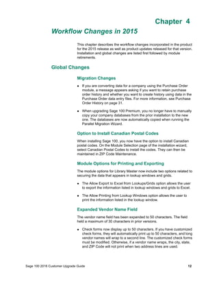 Sage 100 2016 Customer Upgrade Guide 12
Chapter 4
Workflow Changes in 2015
Chapter 4What's New in Version 2015
Chapter 4
This chapter describes the workflow changes incorporated in the product
for the 2015 release as well as product updates released for that version.
Installation and global changes are listed first followed by module
retirements.
Global Changes
Migration Changes
 If you are converting data for a company using the Purchase Order
module, a message appears asking if you want to retain purchase
order history and whether you want to create history using data in the
Purchase Order data entry files. For more information, see Purchase
Order History on page 31.
 When upgrading Sage 100 Premium, you no longer have to manually
copy your company databases from the prior installation to the new
one. The databases are now automatically copied when running the
Parallel Migration Wizard.
Option to Install Canadian Postal Codes
When installing Sage 100, you now have the option to install Canadian
postal codes. On the Module Selection page of the installation wizard,
select Canadian Postal Codes to install the codes. They can then be
maintained in ZIP Code Maintenance.
Module Options for Printing and Exporting
The module options for Library Master now include two options related to
securing the data that appears in lookup windows and grids.
 The Allow Export to Excel from Lookups/Grids option allows the user
to export the information listed in lookup windows and grids to Excel.
 The Allow Printing from Lookup Windows option allows the user to
print the information listed in the lookup window.
Expanded Vendor Name Field
The vendor name field has been expanded to 50 characters. The field
held a maximum of 30 characters in prior versions.
 Check forms now display up to 50 characters. If you have customized
check forms, they will automatically print up to 50 characters, and long
vendor names will wrap to a second line. The customized check forms
must be modified. Otherwise, if a vendor name wraps, the city, state,
and ZIP Code will not print when two address lines are used.
 
