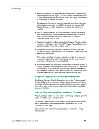 Sage 100 2016 Customer Upgrade Guide 13
_____________________________________________________________________________________________
Global Changes
 The standard forms and reports handle the expanded field differently,
depending on the report layout. On some, vendor names that exceed
30 characters wrap to the next line. On others, the longer names either
fit on one line, or they are truncated.
For all standard forms and reports, the vendor name field in the work
table has been expanded to hold 50 characters. You can use SAP
Crystal Reports to modify these forms to display the full name if
needed.
 Test all customized forms that print the vendor name to ensure that
they correctly display names that exceed 30 characters. Be sure to
check fields that include the vendor name, such as “remit to,”
“purchase name,” and so forth.
 Reports created with the Business Insights Reporter Wizard must be
modified by editing the report using SAP Crystal Reports Designer, or
you can recreate the reports using the wizard.
 Labels that include both the vendor name and address have been
updated to display a vendor name of 50 characters. Longer names will
extend to a second line.
The vendor name field for mailing labels that print in three columns
remains truncated. Also, labels that include only the vendor name,
such as inventory labels, were not updated.
 Windows and tabs that display the vendor name have been updated to
display either all 50 characters or as many as possible. For fields that
do not display all 50 characters, you can use the Right Arrow key or
the End key to move the cursor within the field and view the full name.
The Home key returns the cursor to the beginning of the field.
Company-Specific Color for Window Frame Only
The Enable Company Specific Color check box on the Preferences tab in
Company Maintenance has been replaced with a drop-down list. When
enabling the feature, you can now specify whether the company-specific
color will be used for the window background, for the frame around the
window, or for both.
Lookup Wizard Button Added to Lookup Windows
A Lookup Wizard button has been added to all lookup windows. Click the
button to start the User Lookup Wizard.
Clicking the Lookup Wizard button instead of the Custom button allows
you to specify which companies and users will have access to the
customized lookup view.
You must have the appropriate security setup to access the Lookup
Wizard button.
 