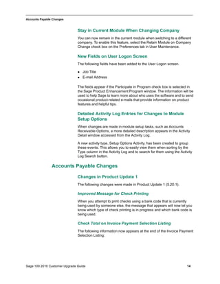 Sage 100 2016 Customer Upgrade Guide 14
_____________________________________________________________________________________________
Accounts Payable Changes
Stay in Current Module When Changing Company
You can now remain in the current module when switching to a different
company. To enable this feature, select the Retain Module on Company
Change check box on the Preferences tab in User Maintenance.
New Fields on User Logon Screen
The following fields have been added to the User Logon screen.
 Job Title
 E-mail Address
The fields appear if the Participate in Program check box is selected in
the Sage Product Enhancement Program window. The information will be
used to help Sage to learn more about who uses the software and to send
occasional product-related e-mails that provide information on product
features and helpful tips.
Detailed Activity Log Entries for Changes to Module
Setup Options
When changes are made in module setup tasks, such as Accounts
Receivable Options, a more detailed description appears in the Activity
Detail window accessed from the Activity Log.
A new activity type, Setup Options Activity, has been created to group
these events. This allows you to easily view them when sorting by the
Type column in the Activity Log and to search for them using the Activity
Log Search button.
Accounts Payable Changes
Changes in Product Update 1
The following changes were made in Product Update 1 (5.20.1).
Improved Message for Check Printing
When you attempt to print checks using a bank code that is currently
being used by someone else, the message that appears will now let you
know which type of check printing is in progress and which bank code is
being used.
Check Total on Invoice Payment Selection Listing
The following information now appears at the end of the Invoice Payment
Selection Listing:
 