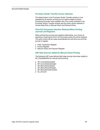 Sage 100 2016 Customer Upgrade Guide 16
_____________________________________________________________________________________________
Accounts Payable Changes
Purchase Vendor Transfer Invoice Selection
The Select button in the Purchase Vendor Transfer window is now
available for all vendors so that you can select multiple invoices.
Previously the button was available only if the vendor selected in the
Purchase Vendor Transfer window was the same vendor selected in
Invoice Data Entry or Manual Check and Payment Entry.
Print Full Comments Selection Retained When Printing
Journals and Registers
When printing the journals and registers listed below, your choice of
selecting or clearing the Print Full Comments check box will be retained.
The same choice will be made automatically the next time you print the
journal or register.
 Daily Transaction Register
 Invoice Register
 Manual Check and Payment Register
UDF Data Sources Added for Manual Check Printing
The following UDF (user-defined field) data sources have been added to
AP_CheckStubWrk for manual check printing:
 AP_InvoiceHistoryDetail
 AP_InvoiceHistoryHeader
 AP_ManualCheckDetail
 AP_ManualCheckHeader
 AP_ManualCheckInvDetail
 GL_Account
 