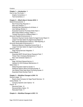 Contents...........................................................................................................................................................................................
Sage 100 2016 Customer Upgrade Guide i
Chapter 1 — Introduction 1
How to Use This Guide 1
Graphic Conventions 2
Text Conventions 2
Chapter 2 — What's New in Version 2016 3
Global Enhancements 3
New Product Key Required 3
New User Interface 3
Extended Item Descriptions for All Items 4
User Settings Window 4
Expanded Customer Purchase Order Field 4
New Fields Added to History Tables 5
Transfer Document to a Different Batch 5
Accounts Payable Enhancements 6
Electronic Payment Vendor Option for Aged Invoice Report 6
Larger Font Size Option for Aged Invoice Report 6
New Vendor Maintenance Fields for 1099 Reporting 6
Accounts Receivable Enhancements 6
Reference Memos in Repetitive Invoice Entry 6
Larger Font Size Option for Aged Invoice Report 6
General Ledger 7
Sage Payroll Services Integration 7
Library Master 7
Expanded SMTP (Email) Server Password Field 7
Theme Tab in Company Maintenance 7
New Task Scheduler Options 8
Payroll 8
Sage 100 Direct Deposit Service 8
Updates for ACA Employer Maintenance 8
Sales Order 9
Default Expiration Date for Quotes 9
Additional Options When Promoting Quotes 9
Use Default Order Date When Promoting Quotes 9
Expanded Check Number Field 9
Chapter 3 — Workflow Changes in 2016 10
General Ledger 10
Reset Linked Company for Sage Payroll Services 10
Library Master 10
Company-Specific Color Options 10
Payroll 10
Renamed Fields 10
Renamed Menu Option 10
Relocated Fields 11
Chapter 4 — Workflow Changes in 2015 12
 