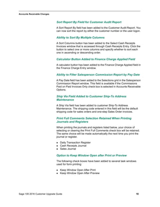 Sage 100 2016 Customer Upgrade Guide 18
_____________________________________________________________________________________________
Accounts Receivable Changes
Sort Report By Field for Customer Audit Report
A Sort Report By field has been added to the Customer Audit Report. You
can now sort the report by either the customer number or the user logon.
Ability to Sort By Multiple Columns
A Sort Columns button has been added to the Select Cash Receipts
Invoices window that is accessed through Cash Receipts Entry. Click the
button to select one or more columns and specify whether to sort each
one in ascending or descending order.
Calculator Button Added to Finance Charge Applied Field
A calculator button has been added to the Finance Charge Applied field in
the Finance Charge Entry window.
Ability to Filter Salesperson Commission Report by Pay Date
A Pay Date field has been added to the Selections grid in the Salesperson
Commission Report window. This field is available if the Commissions
Paid on Paid Invoices Only check box is selected in Accounts Receivable
Options.
Ship Via Field Added to Customer Ship-To Address
Maintenance
A Ship Via field has been added to customer Ship-To Address
Maintenance. The shipping code entered in this field will be the default
shipping code for sales orders and one-step Sales Order invoices.
Print Full Comments Selection Retained When Printing
Journals and Registers
When printing the journals and registers listed below, your choice of
selecting or clearing the Print Full Comments check box will be retained.
The same choice will be made automatically the next time you print the
journal or register.
 Daily Transaction Register
 Cash Receipts Journal
 Sales Journal
Option to Keep Window Open after Print or Preview
The following check boxes have been added to several task windows
used for form printing:
 Keep Window Open After Print
 Keep Window Open After Preview
 