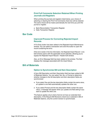 Sage 100 2016 Customer Upgrade Guide 20
_____________________________________________________________________________________________
Bar Code
Print Full Comments Selection Retained When Printing
Journals and Registers
When printing the journals and registers listed below, your choice of
selecting or clearing the Print Full Comments check box will be retained.
The same choice will be made automatically the next time you print the
journal or register.
 Bank Reconciliation Transaction Register
 Daily Transaction Register
Bar Code
Improved Process for Correcting Rejected Import
Records
A Fix Entry button has been added to the Rejected Import Maintenance
window. You can select a transaction and click this button to open the
record containing the error.
If the error exists in the line information, the Rejected Import Record - Line
Edit window opens with the applicable record selected, allowing you to
bypass the Rejected Import Record - Header Edit window.
Also, an Error Message field has been added to the window. The field
displays the message associated with the import failure.
Bill of Materials
Option to Synchronize Bill and Item Description
A Sync Bill Description and Item Description field has been added to Bill
of Materials Options. You can select Yes, No, or Prompt to determine
whether changes to the bill description and item description fields are
synchronized.
 If you select Yes and the two description fields contain the same value,
an update to one field automatically updates the other one.
 If you select Prompt and the two description fields contain the same
value, a message will appear when you update one field asking if you
want to update the other one.
This feature applies only to items that do not have an extended item
description. If the Require Bill Revisions check box is selected in Bill of
Materials Options, only the current revision is synchronized.
 
