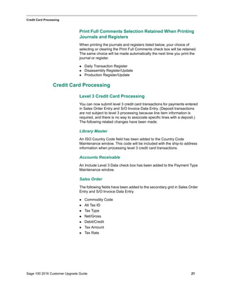 Sage 100 2016 Customer Upgrade Guide 21
_____________________________________________________________________________________________
Credit Card Processing
Print Full Comments Selection Retained When Printing
Journals and Registers
When printing the journals and registers listed below, your choice of
selecting or clearing the Print Full Comments check box will be retained.
The same choice will be made automatically the next time you print the
journal or register.
 Daily Transaction Register
 Disassembly Register/Update
 Production Register/Update
Credit Card Processing
Level 3 Credit Card Processing
You can now submit level 3 credit card transactions for payments entered
in Sales Order Entry and S/O Invoice Data Entry. (Deposit transactions
are not subject to level 3 processing because line item information is
required, and there is no way to associate specific lines with a deposit.)
The following related changes have been made.
Library Master
An ISO Country Code field has been added to the Country Code
Maintenance window. This code will be included with the ship-to address
information when processing level 3 credit card transactions.
Accounts Receivable
An Include Level 3 Data check box has been added to the Payment Type
Maintenance window.
Sales Order
The following fields have been added to the secondary grid in Sales Order
Entry and S/O Invoice Data Entry.
 Commodity Code
 Alt Tax ID
 Tax Type
 Net/Gross
 Debit/Credit
 Tax Amount
 Tax Rate
 
