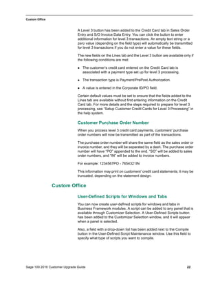 Sage 100 2016 Customer Upgrade Guide 22
_____________________________________________________________________________________________
Custom Office
A Level 3 button has been added to the Credit Card tab in Sales Order
Entry and S/O Invoice Data Entry. You can click the button to enter
additional information for level 3 transactions. An empty text string or a
zero value (depending on the field type) will automatically be transmitted
for level 3 transactions if you do not enter a value for these fields.
The new fields on the Lines tab and the Level 3 button are available only if
the following conditions are met:
 The customer’s credit card entered on the Credit Card tab is
associated with a payment type set up for level 3 processing.
 The transaction type is Payment/PrePost Authorization.
 A value is entered in the Corporate ID/PO field.
Certain default values must be set to ensure that the fields added to the
Lines tab are available without first entering information on the Credit
Card tab. For more details and the steps required to prepare for level 3
processing, see “Setup Customer Credit Cards for Level 3 Processing” in
the help system.
Customer Purchase Order Number
When you process level 3 credit card payments, customers' purchase
order numbers will now be transmitted as part of the transactions.
The purchase order number will share the same field as the sales order or
invoice number, and they will be separated by a dash. The purchase order
number will have “PO” appended to the end. “SO” will be added to sales
order numbers, and “IN” will be added to invoice numbers.
For example: 1234567PO - 7654321IN
This information may print on customers' credit card statements; it may be
truncated, depending on the statement design.
Custom Office
User-Defined Scripts for Windows and Tabs
You can now create user-defined scripts for windows and tabs in
Business Framework modules. A script can be added to any panel that is
available through Customizer Selection. A User-Defined Scripts button
has been added to the Customizer Selection window, and it will appear
when a panel is selected.
Also, a field with a drop-down list has been added next to the Compile
button in the User-Defined Script Maintenance window. Use this field to
specify what type of scripts you want to compile.
 