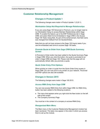 Sage 100 2016 Customer Upgrade Guide 23
_____________________________________________________________________________________________
Customer Relationship Management
Customer Relationship Management
Changes in Product Update 1
The following changes were made in Product Update 1 (5.20.1).
Workstation Setup Not Required to Manage Relationships
If you are using Sage 100 Advanced or Premium, you no longer need to
run Workstation Setup to access Maintain Relationships within Sage
CRM. To enable this feature, go to the ERP Preferences tab in Sage
CRM, and select Web Forms Embedded in Sage CRM in the Access
Sage 100 Tasks Using field. As part of this enhancement, that field name
was changed from Default Form for Quotes/Orders.
Note that you will not have access to the Sage 100 Inquiry tasks if you
use the embedded web forms to access Sage 100 tasks.
Promote Quote to Order from Sage CRM Quote Summary
Screen
A Promote to Order button has been added to the Quote Summary Page
in Sage CRM. When you click this button, the quote is promoted to an
order in Sage CRM and Sage 100. Please note that the page will not
automatically refresh after you promote a quote.
Quick Order Entry Print Options
When printing an order or quote from the Quick Order Entry screen in
Sage CRM, you can now print to any printer on your network. The Email
and PDF options are also still available.
Changes in Version 2015
The following changes were made in Sage 100 2015.
Access RMA Entry from Sage CRM
You can now access RMA Entry from within Sage CRM. An RMA Entry
button has been added to the following locations:
 The menu that appears when you right-click the New button on the left
side of the screen
 The Company Summary Page
You must be in the context of a company to access RMA Entry.
Reorganized Main Menu
The Main menu in the Customer Relationship Management module has
been reordered. The tasks now appear in the order in which you access
them to set up the module.
 